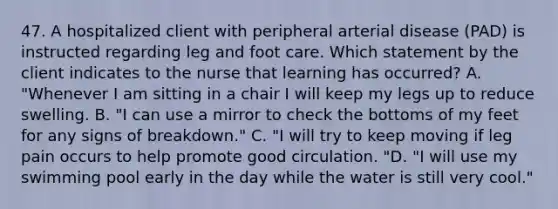 47. A hospitalized client with peripheral arterial disease (PAD) is instructed regarding leg and foot care. Which statement by the client indicates to the nurse that learning has occurred? A. "Whenever I am sitting in a chair I will keep my legs up to reduce swelling. B. "I can use a mirror to check the bottoms of my feet for any signs of breakdown." C. "I will try to keep moving if leg pain occurs to help promote good circulation. "D. "I will use my swimming pool early in the day while the water is still very cool."