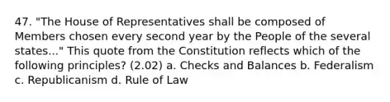 47. "The House of Representatives shall be composed of Members chosen every second year by the People of the several states..." This quote from the Constitution reflects which of the following principles? (2.02) a. Checks and Balances b. Federalism c. Republicanism d. Rule of Law