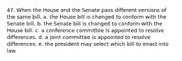 47. When the House and the Senate pass different versions of the same bill, a. the House bill is changed to conform with the Senate bill. b. the Senate bill is changed to conform with the House bill. c. a conference committee is appointed to resolve differences. d. a joint committee is appointed to resolve differences. e. the president may select which bill to enact into law.