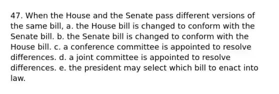 47. When the House and the Senate pass different versions of the same bill, a. the House bill is changed to conform with the Senate bill. b. the Senate bill is changed to conform with the House bill. c. a conference committee is appointed to resolve differences. d. a joint committee is appointed to resolve differences. e. the president may select which bill to enact into law.