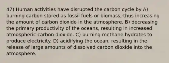 47) Human activities have disrupted the carbon cycle by A) burning carbon stored as fossil fuels or biomass, thus increasing the amount of carbon dioxide in the atmosphere. B) decreasing the primary productivity of the oceans, resulting in increased atmospheric carbon dioxide. C) burning methane hydrates to produce electricity. D) acidifying the ocean, resulting in the release of large amounts of dissolved carbon dioxide into the atmosphere.