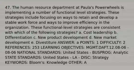 47. The human resource department at Paula's Powerwheels is implementing a number of functional level strategies. These strategies include focusing on ways to retain and develop a stable work force and ways to improve efficiency in the organization. These functional-level strategies are consistent with which of the following strategies? a. Cost leadership b. Differentiation c. New product development d. New market development e. Divestiture ANSWER: a POINTS: 1 DIFFICULTY: 2 REFERENCES: 253 LEARNING OBJECTIVES: MGMT.DAFT.12.08-06 - 08-06 NATIONAL STANDARDS: United States - BUSPROG: Analytic STATE STANDARDS: United States - LA - DISC: Strategy KEYWORDS: Bloom's: Knowledge OTHER: A