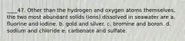 ____47. Other than the hydrogen and oxygen atoms themselves, the two most abundant solids (ions) dissolved in seawater are a. fluorine and iodine. b. gold and silver. c. bromine and boron. d. sodium and chloride e. carbonate and sulfate.