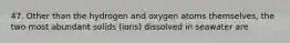 47. Other than the hydrogen and oxygen atoms themselves, the two most abundant solids (ions) dissolved in seawater are