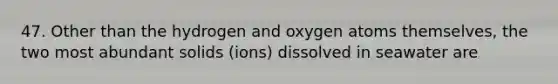 47. Other than the hydrogen and oxygen atoms themselves, the two most abundant solids (ions) dissolved in seawater are