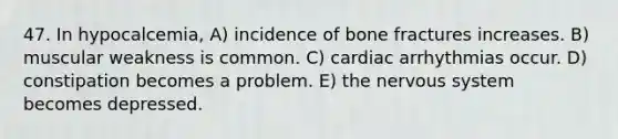 47. In hypocalcemia, A) incidence of bone fractures increases. B) muscular weakness is common. C) cardiac arrhythmias occur. D) constipation becomes a problem. E) the nervous system becomes depressed.