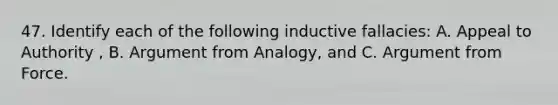 47. Identify each of the following inductive fallacies: A. Appeal to Authority , B. Argument from Analogy, and C. Argument from Force.