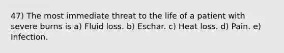 47) The most immediate threat to the life of a patient with severe burns is a) Fluid loss. b) Eschar. c) Heat loss. d) Pain. e) Infection.