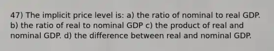 47) The implicit price level is: a) the ratio of nominal to real GDP. b) the ratio of real to nominal GDP c) the product of real and nominal GDP. d) the difference between real and nominal GDP.