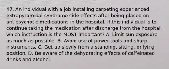 47. An individual with a job installing carpeting experienced extrapyramidal syndrome side effects after being placed on antipsychotic medications in the hospital. If this individual is to continue taking the medication after discharge from the hospital, which instruction is the MOST important? A. Limit sun exposure as much as possible. B. Avoid use of power tools and sharp instruments. C. Get up slowly from a standing, sitting, or lying position. D. Be aware of the dehydrating effects of caffeinated drinks and alcohol.