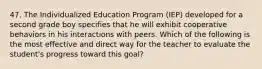 47. The Individualized Education Program (IEP) developed for a second grade boy specifies that he will exhibit cooperative behaviors in his interactions with peers. Which of the following is the most effective and direct way for the teacher to evaluate the student's progress toward this goal?