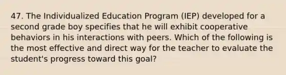 47. The Individualized Education Program (IEP) developed for a second grade boy specifies that he will exhibit cooperative behaviors in his interactions with peers. Which of the following is the most effective and direct way for the teacher to evaluate the student's progress toward this goal?