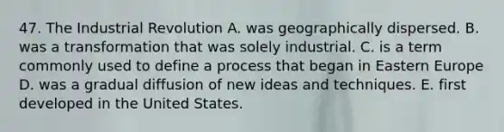 47. The Industrial Revolution A. was geographically dispersed. B. was a transformation that was solely industrial. C. is a term commonly used to define a process that began in Eastern Europe D. was a gradual diffusion of new ideas and techniques. E. first developed in the United States.