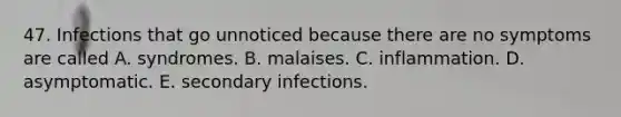 47. Infections that go unnoticed because there are no symptoms are called A. syndromes. B. malaises. C. inflammation. D. asymptomatic. E. secondary infections.