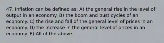 47. Inflation can be defined as: A) the general rise in the level of output in an economy. B) the boom and bust cycles of an economy. C) the rise and fall of the general level of prices in an economy. D) the increase in the general level of prices in an economy. E) All of the above.