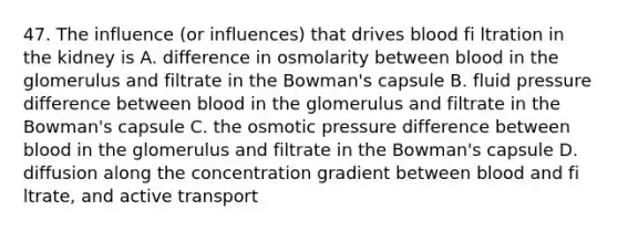 47. The influence (or influences) that drives blood fi ltration in the kidney is A. difference in osmolarity between blood in the glomerulus and filtrate in the Bowman's capsule B. fluid pressure difference between blood in the glomerulus and filtrate in the Bowman's capsule C. the osmotic pressure difference between blood in the glomerulus and filtrate in the Bowman's capsule D. diffusion along the concentration gradient between blood and fi ltrate, and active transport