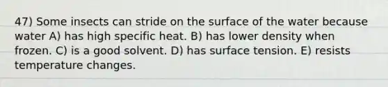 47) Some insects can stride on the surface of the water because water A) has high specific heat. B) has lower density when frozen. C) is a good solvent. D) has surface tension. E) resists temperature changes.