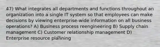 47) What integrates all departments and functions throughout an organization into a single IT system so that employees can make decisions by viewing enterprise-wide information on all business operations? A) Business process reengineering B) Supply chain management C) Customer relationship management D) Enterprise resource planning