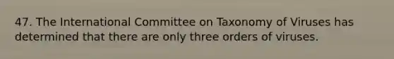 47. The International Committee on Taxonomy of Viruses has determined that there are only three orders of viruses.