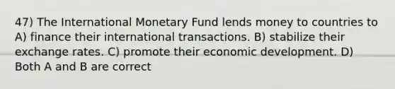 47) The International Monetary Fund lends money to countries to A) finance their international transactions. B) stabilize their exchange rates. C) promote their economic development. D) Both A and B are correct