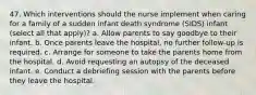 47. Which interventions should the nurse implement when caring for a family of a sudden infant death syndrome (SIDS) infant (select all that apply)? a. Allow parents to say goodbye to their infant. b. Once parents leave the hospital, no further follow-up is required. c. Arrange for someone to take the parents home from the hospital. d. Avoid requesting an autopsy of the deceased infant. e. Conduct a debriefing session with the parents before they leave the hospital.