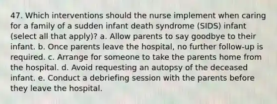 47. Which interventions should the nurse implement when caring for a family of a sudden infant death syndrome (SIDS) infant (select all that apply)? a. Allow parents to say goodbye to their infant. b. Once parents leave the hospital, no further follow-up is required. c. Arrange for someone to take the parents home from the hospital. d. Avoid requesting an autopsy of the deceased infant. e. Conduct a debriefing session with the parents before they leave the hospital.