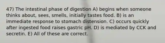 47) The intestinal phase of digestion A) begins when someone thinks about, sees, smells, initially tastes food. B) is an immediate response to stomach distension. C) occurs quickly after ingested food raises gastric pH. D) is mediated by CCK and secretin. E) All of these are correct.