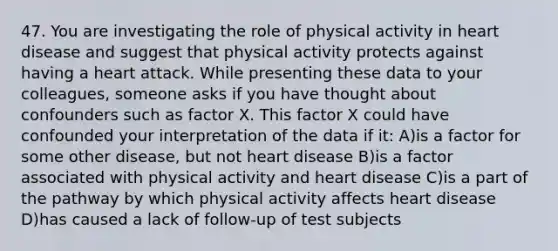 47. You are investigating the role of physical activity in heart disease and suggest that physical activity protects against having a heart attack. While presenting these data to your colleagues, someone asks if you have thought about confounders such as factor X. This factor X could have confounded your interpretation of the data if it: A)is a factor for some other disease, but not heart disease B)is a factor associated with physical activity and heart disease C)is a part of the pathway by which physical activity affects heart disease D)has caused a lack of follow-up of test subjects