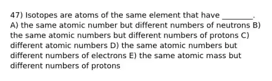 47) Isotopes are atoms of the same element that have ________. A) the same atomic number but different numbers of neutrons B) the same atomic numbers but different numbers of protons C) different atomic numbers D) the same atomic numbers but different numbers of electrons E) the same atomic mass but different numbers of protons