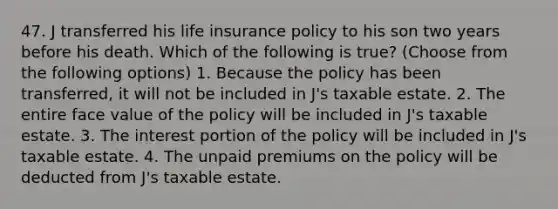 47. J transferred his life insurance policy to his son two years before his death. Which of the following is true? (Choose from the following options) 1. Because the policy has been transferred, it will not be included in J's taxable estate. 2. The entire face value of the policy will be included in J's taxable estate. 3. The interest portion of the policy will be included in J's taxable estate. 4. The unpaid premiums on the policy will be deducted from J's taxable estate.