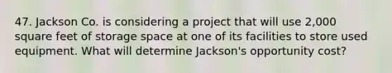 47. Jackson Co. is considering a project that will use 2,000 square feet of storage space at one of its facilities to store used equipment. What will determine Jackson's opportunity cost?