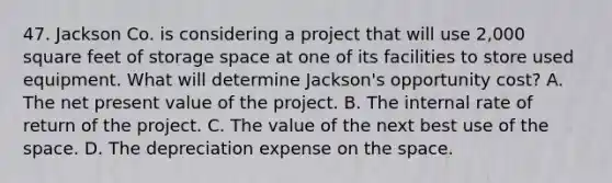 47. Jackson Co. is considering a project that will use 2,000 square feet of storage space at one of its facilities to store used equipment. What will determine Jackson's opportunity cost? A. The net present value of the project. B. The internal rate of return of the project. C. The value of the next best use of the space. D. The depreciation expense on the space.