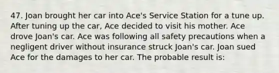 47. Joan brought her car into Ace's Service Station for a tune up. After tuning up the car, Ace decided to visit his mother. Ace drove Joan's car. Ace was following all safety precautions when a negligent driver without insurance struck Joan's car. Joan sued Ace for the damages to her car. The probable result is: