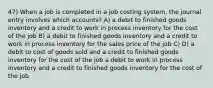 47) When a job is completed in a job costing system, the journal entry involves which accounts? A) a debit to finished goods inventory and a credit to work in process inventory for the cost of the job B) a debit to finished goods inventory and a credit to work in process inventory for the sales price of the job C) D) a debit to cost of goods sold and a credit to finished goods inventory for the cost of the job a debit to work in process inventory and a credit to finished goods inventory for the cost of the job