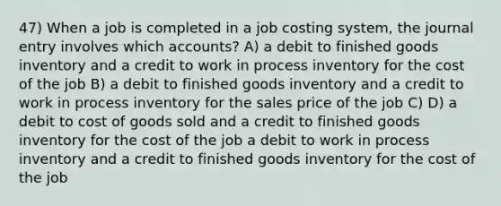 47) When a job is completed in a job costing system, the journal entry involves which accounts? A) a debit to finished goods inventory and a credit to work in process inventory for the cost of the job B) a debit to finished goods inventory and a credit to work in process inventory for the sales price of the job C) D) a debit to cost of goods sold and a credit to finished goods inventory for the cost of the job a debit to work in process inventory and a credit to finished goods inventory for the cost of the job