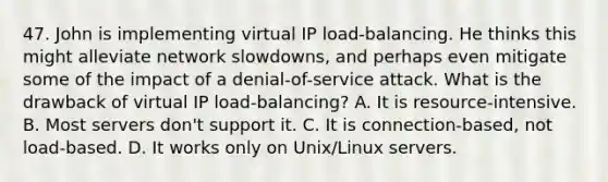 47. John is implementing virtual IP load-balancing. He thinks this might alleviate network slowdowns, and perhaps even mitigate some of the impact of a denial-of-service attack. What is the drawback of virtual IP load-balancing? A. It is resource-intensive. B. Most servers don't support it. C. It is connection-based, not load-based. D. It works only on Unix/Linux servers.