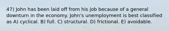 47) John has been laid off from his job because of a general downturn in the economy. John's unemployment is best classified as A) cyclical. B) full. C) structural. D) frictional. E) avoidable.