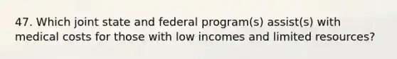 47. Which joint state and federal program(s) assist(s) with medical costs for those with low incomes and limited resources?