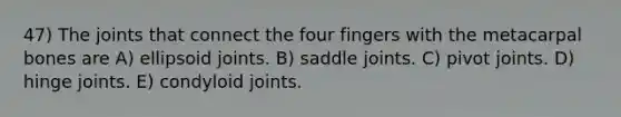 47) The joints that connect the four fingers with the metacarpal bones are A) ellipsoid joints. B) saddle joints. C) pivot joints. D) hinge joints. E) condyloid joints.