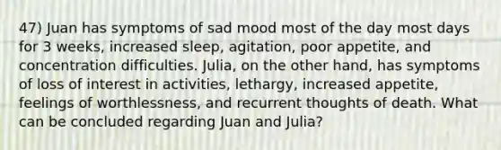 47) Juan has symptoms of sad mood most of the day most days for 3 weeks, increased sleep, agitation, poor appetite, and concentration difficulties. Julia, on the other hand, has symptoms of loss of interest in activities, lethargy, increased appetite, feelings of worthlessness, and recurrent thoughts of death. What can be concluded regarding Juan and Julia?