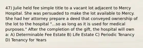 47) Julie held fee simple title to a vacant lot adjacent to Mercy Hospital. She was persuaded to make the lot available to Mercy. She had her attorney prepare a deed that conveyed ownership of the lot to the hospital "...so as long as it is used for medical purposes." After the completion of the gift, the hospital will own a: A) Determinable Fee Estate B) Life Estate C) Periodic Tenancy D) Tenancy for Years