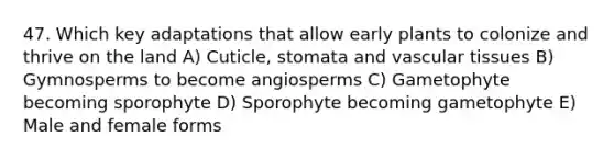 47. Which key adaptations that allow early plants to colonize and thrive on the land A) Cuticle, stomata and vascular tissues B) Gymnosperms to become angiosperms C) Gametophyte becoming sporophyte D) Sporophyte becoming gametophyte E) Male and female forms