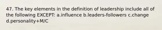 47. The key elements in the definition of leadership include all of the following EXCEPT: a.influence b.leaders-followers c.change d.personality+M/C