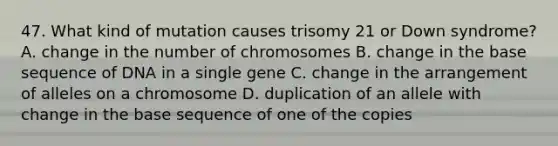 47. What kind of mutation causes trisomy 21 or Down syndrome? A. change in the number of chromosomes B. change in the base sequence of DNA in a single gene C. change in the arrangement of alleles on a chromosome D. duplication of an allele with change in the base sequence of one of the copies