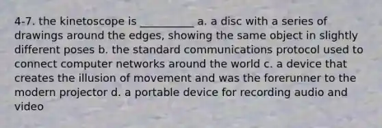 4-7. the kinetoscope is __________ a. a disc with a series of drawings around the edges, showing the same object in slightly different poses b. the standard communications protocol used to connect computer networks around the world c. a device that creates the illusion of movement and was the forerunner to the modern projector d. a portable device for recording audio and video
