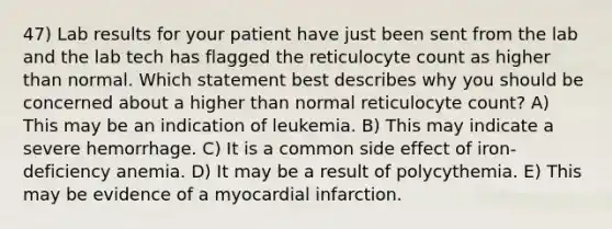 47) Lab results for your patient have just been sent from the lab and the lab tech has flagged the reticulocyte count as higher than normal. Which statement best describes why you should be concerned about a higher than normal reticulocyte count? A) This may be an indication of leukemia. B) This may indicate a severe hemorrhage. C) It is a common side effect of iron-deficiency anemia. D) It may be a result of polycythemia. E) This may be evidence of a myocardial infarction.