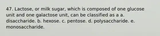 47. Lactose, or milk sugar, which is composed of one glucose unit and one galactose unit, can be classified as a a. disaccharide. b. hexose. c. pentose. d. polysaccharide. e. monosaccharide.