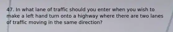 47. In what lane of traffic should you enter when you wish to make a left hand turn onto a highway where there are two lanes of traffic moving in the same direction?