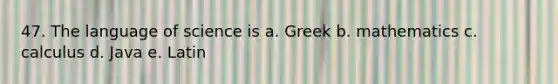 47. The language of science is a. Greek b. mathematics c. calculus d. Java e. Latin