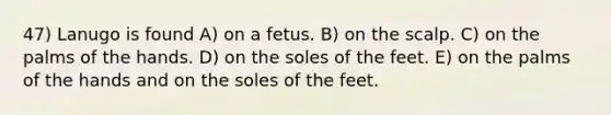 47) Lanugo is found A) on a fetus. B) on the scalp. C) on the palms of the hands. D) on the soles of the feet. E) on the palms of the hands and on the soles of the feet.